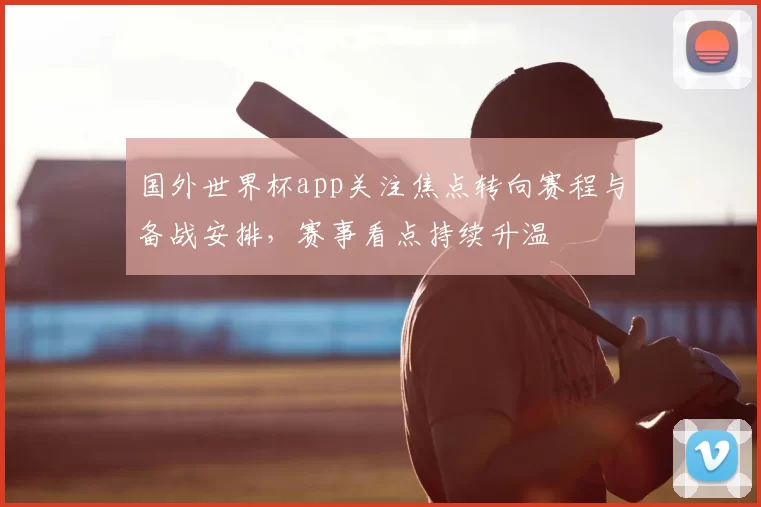 国外世界杯app关注焦点转向赛程与备战安排,赛事看点持续升温