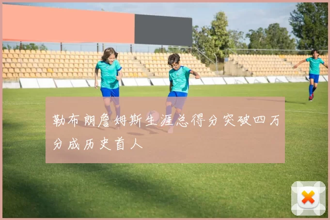 勒布朗詹姆斯生涯总得分突破四万分成历史首人