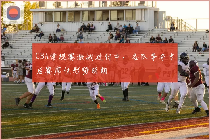 CBA常规赛激战进行中，各队争夺季后赛席位形势明朗