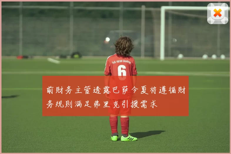 前财务主管透露巴萨今夏将遵循财务规则满足弗里克引援需求