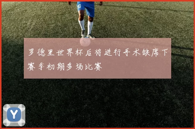 罗德里世界杯后将进行手术缺席下赛季初期多场比赛