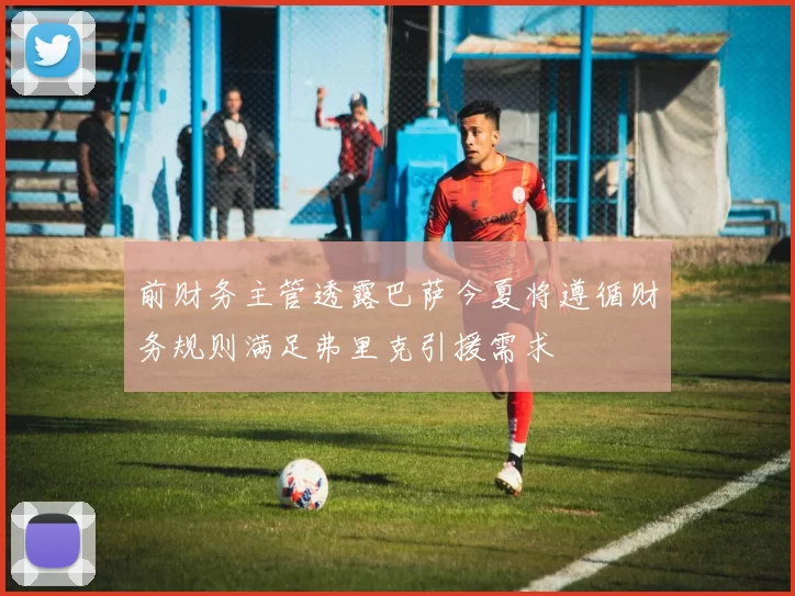 前财务主管透露巴萨今夏将遵循财务规则满足弗里克引援需求