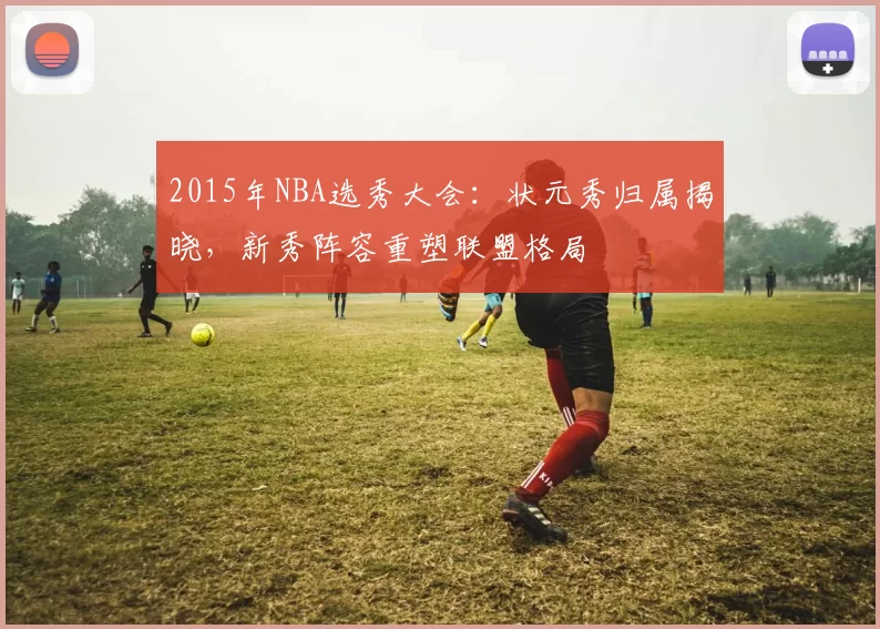 2015年NBA选秀大会:状元秀归属揭晓,新秀阵容重塑联盟格局