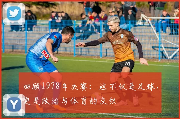 回顾1978年决赛:这不仅是足球,更是政治与体育的交织