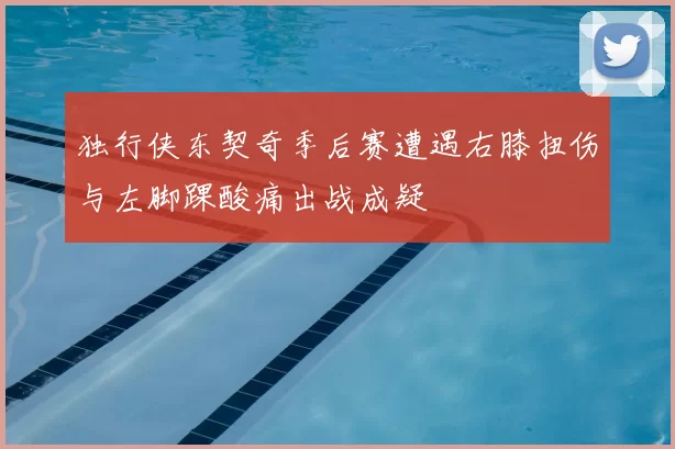 独行侠东契奇季后赛遭遇右膝扭伤与左脚踝酸痛出战成疑