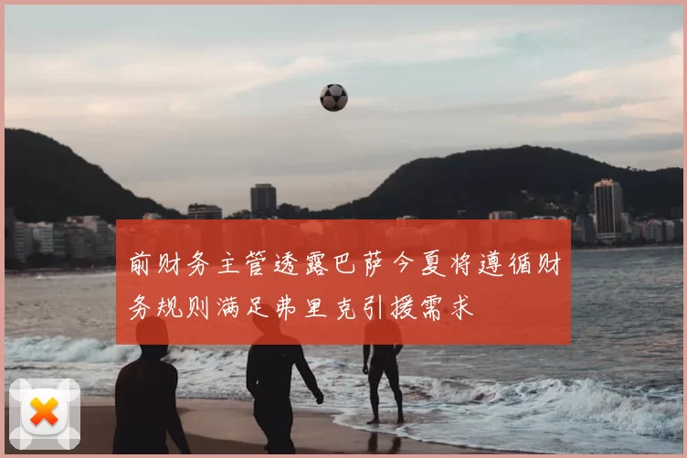 前财务主管透露巴萨今夏将遵循财务规则满足弗里克引援需求