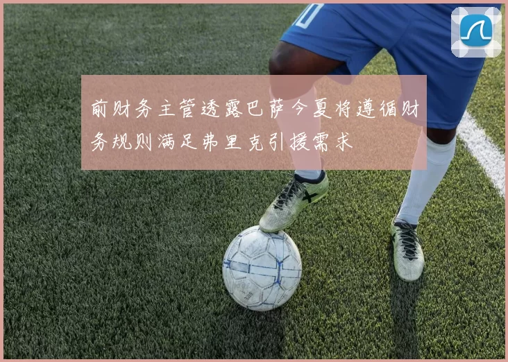 前财务主管透露巴萨今夏将遵循财务规则满足弗里克引援需求