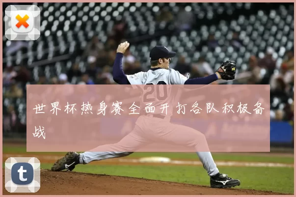 世界杯热身赛全面开打各队积极备战
