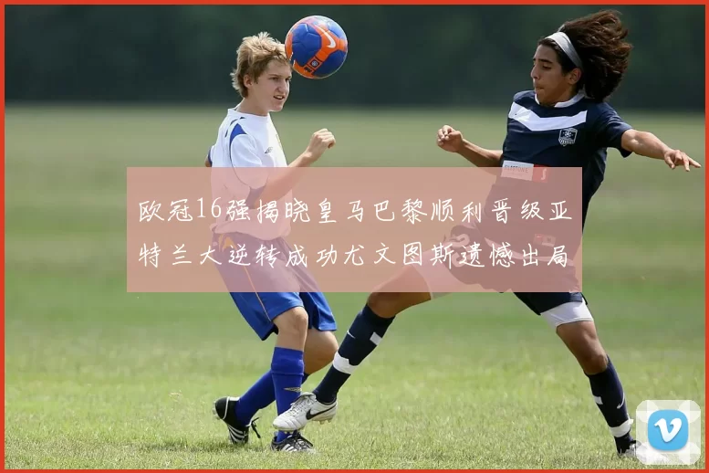 欧冠16强揭晓皇马巴黎顺利晋级亚特兰大逆转成功尤文图斯遗憾出局