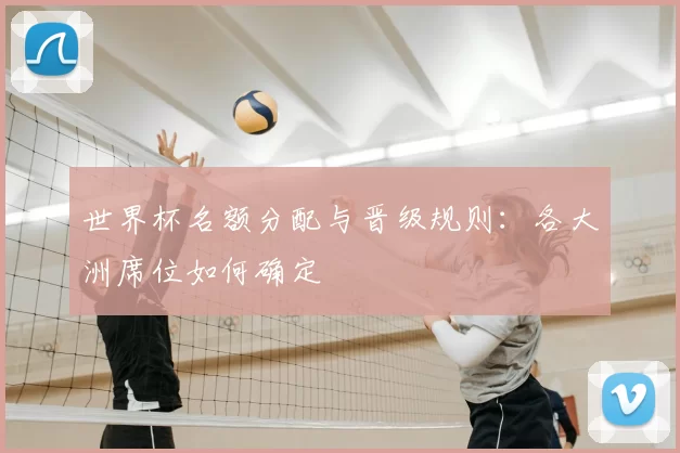 世界杯名额分配与晋级规则:各大洲席位如何确定