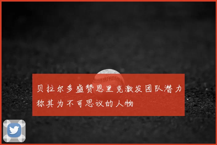贝拉尔多盛赞恩里克激发团队潜力称其为不可思议的人物