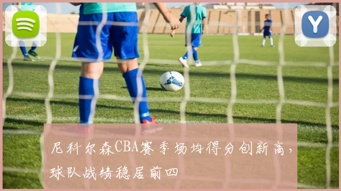 尼科尔森CBA赛季场均得分创新高,球队战绩稳居前四