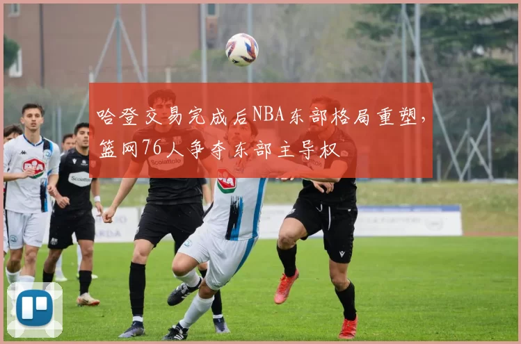 哈登交易完成后NBA东部格局重塑,篮网76人争夺东部主导权