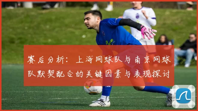 赛后分析:上海网球队与南京网球队默契配合的关键因素与表现探讨