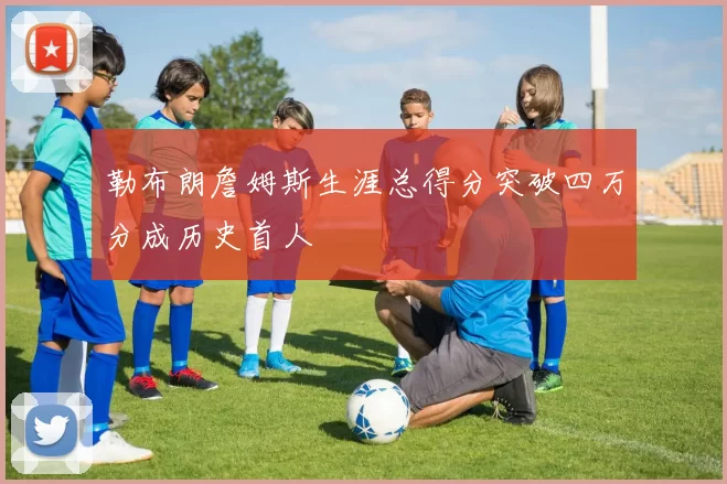 勒布朗詹姆斯生涯总得分突破四万分成历史首人