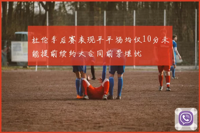 杜伦季后赛表现平平场均仅10分未能提前续约大合同前景堪忧