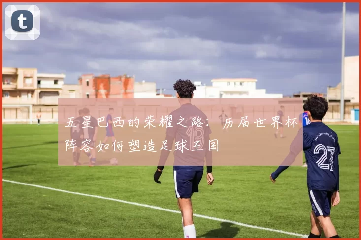 五星巴西的荣耀之路:历届世界杯阵容如何塑造足球王国
