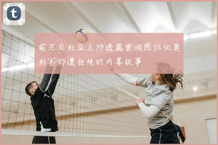 前尼日利亚主帅透露曾试图归化奥利塞却遭拒绝的内幕故事