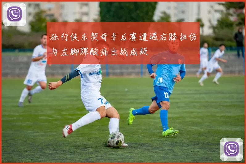 独行侠东契奇季后赛遭遇右膝扭伤与左脚踝酸痛出战成疑