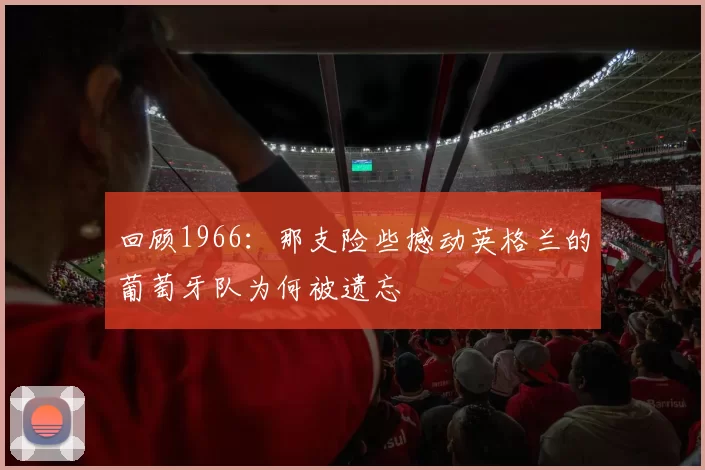 回顾1966：那支险些撼动英格兰的葡萄牙队为何被遗忘