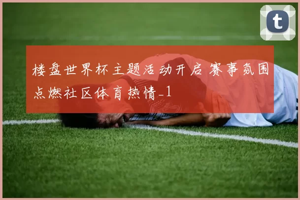 楼盘世界杯主题活动开启 赛事氛围点燃社区体育热情_1
