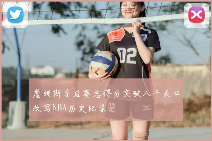 詹姆斯季后赛总得分突破八千关口改写NBA历史纪录