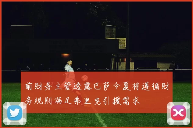 前财务主管透露巴萨今夏将遵循财务规则满足弗里克引援需求