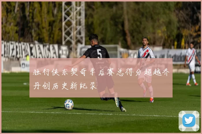 独行侠东契奇季后赛总得分超越乔丹创历史新纪录
