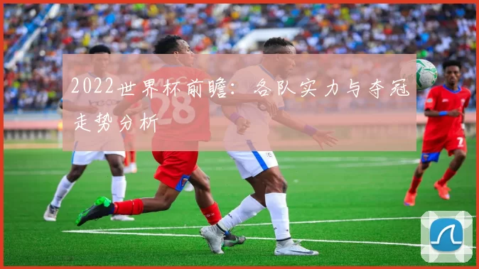 2022世界杯前瞻:各队实力与夺冠走势分析