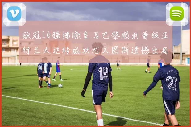 欧冠16强揭晓皇马巴黎顺利晋级亚特兰大逆转成功尤文图斯遗憾出局