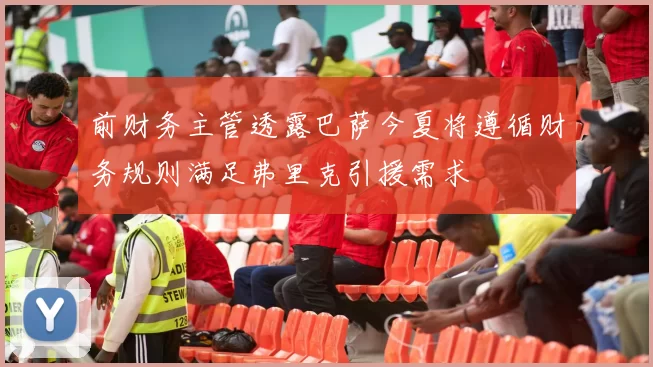 前财务主管透露巴萨今夏将遵循财务规则满足弗里克引援需求