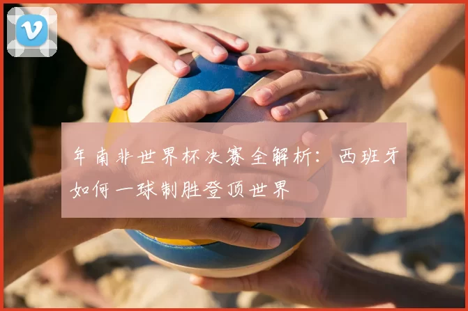 年南非世界杯决赛全解析：西班牙如何一球制胜登顶世界