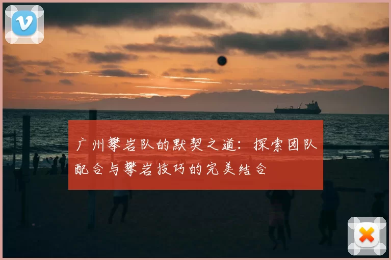 广州攀岩队的默契之道：探索团队配合与攀岩技巧的完美结合