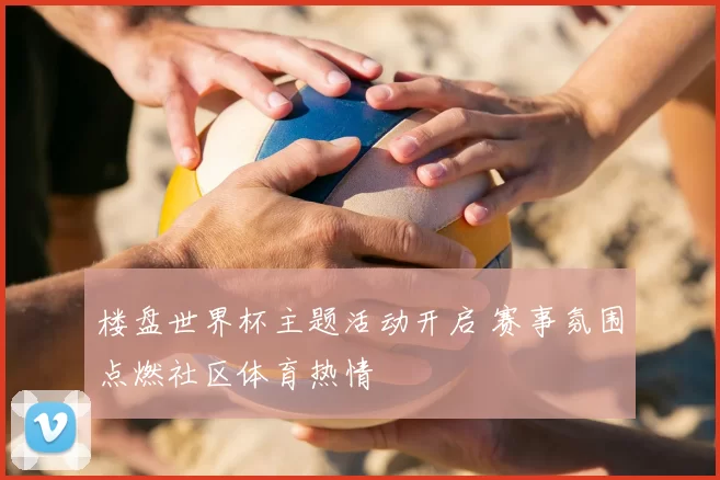 楼盘世界杯主题活动开启 赛事氛围点燃社区体育热情