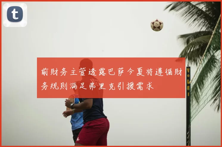 前财务主管透露巴萨今夏将遵循财务规则满足弗里克引援需求
