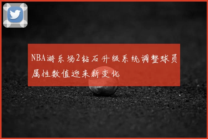NBA游乐场2钻石升级系统调整球员属性数值迎来新变化