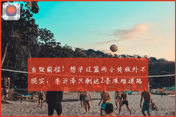 自毁前程！想学辽篮两小将旅外不现实，李沂泽只剩这2条艰难退路