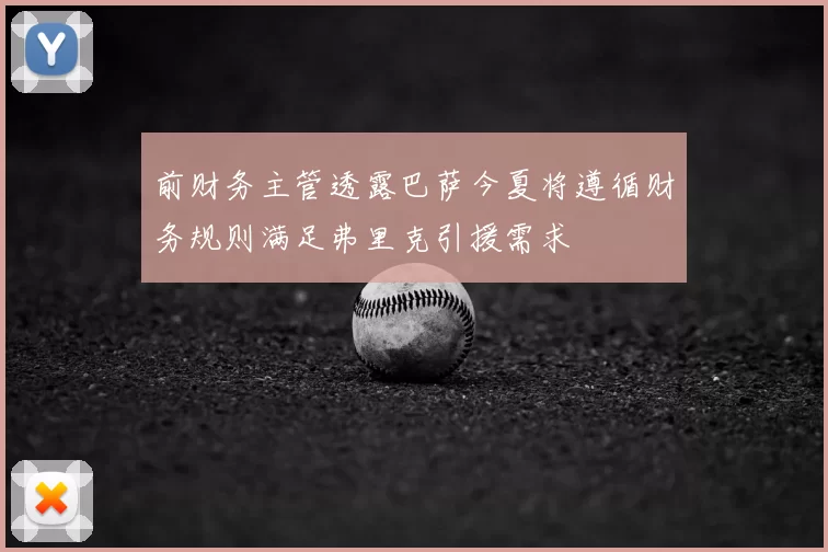 前财务主管透露巴萨今夏将遵循财务规则满足弗里克引援需求