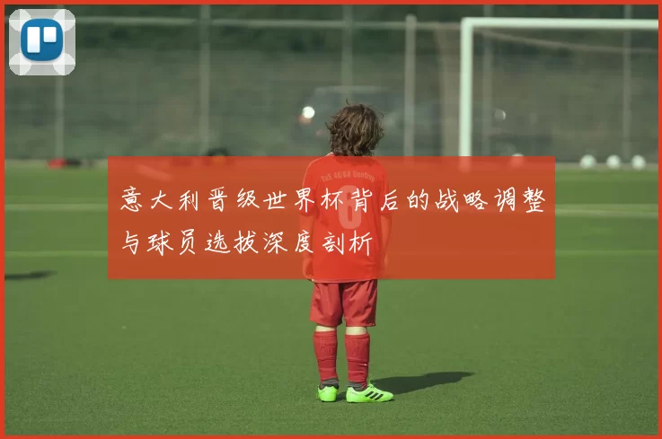 意大利晋级世界杯背后的战略调整与球员选拔深度剖析