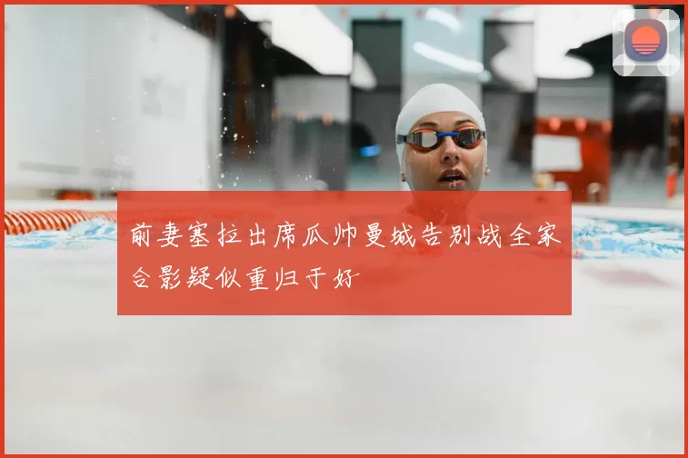 前妻塞拉出席瓜帅曼城告别战全家合影疑似重归于好