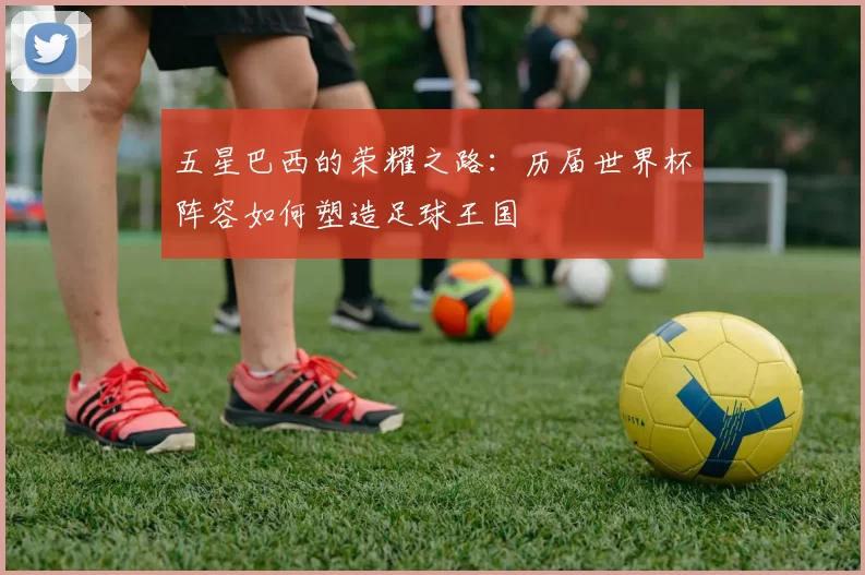 五星巴西的荣耀之路:历届世界杯阵容如何塑造足球王国