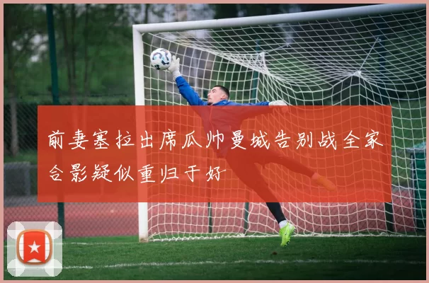 前妻塞拉出席瓜帅曼城告别战全家合影疑似重归于好