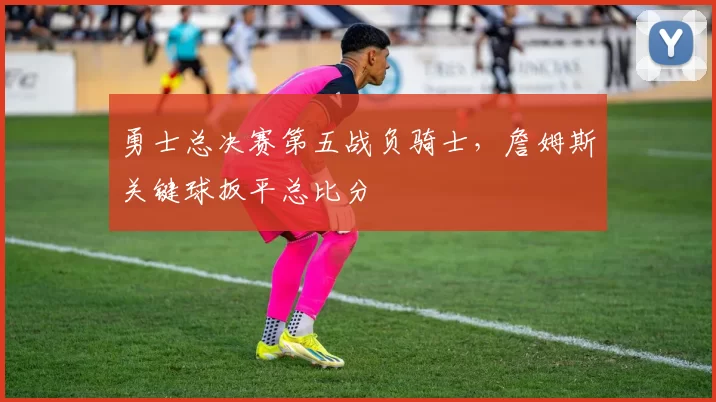 勇士总决赛第五战负骑士,詹姆斯关键球扳平总比分