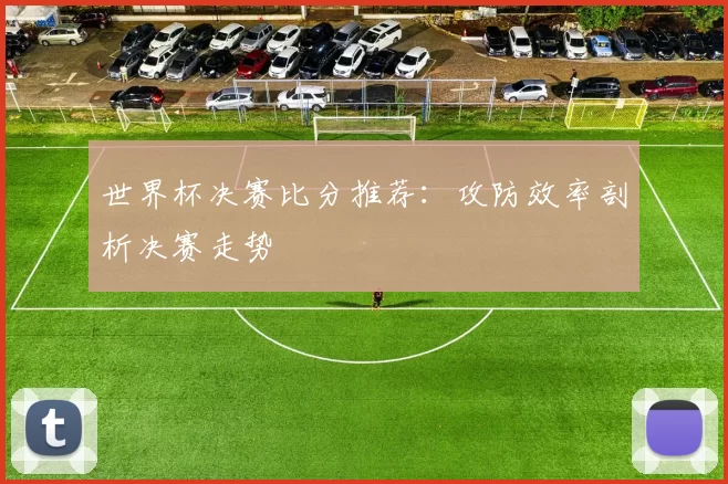 世界杯决赛比分推荐：攻防效率剖析决赛走势