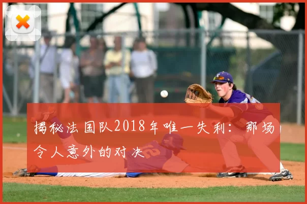 揭秘法国队2018年唯一失利:那场令人意外的对决