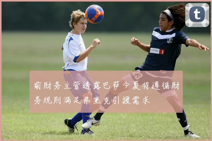 前财务主管透露巴萨今夏将遵循财务规则满足弗里克引援需求