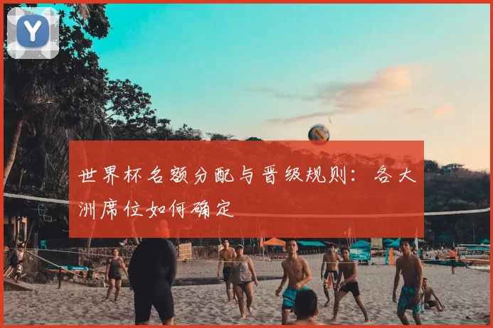 世界杯名额分配与晋级规则：各大洲席位如何确定