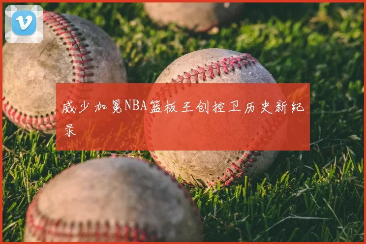 威少加冕NBA篮板王创控卫历史新纪录