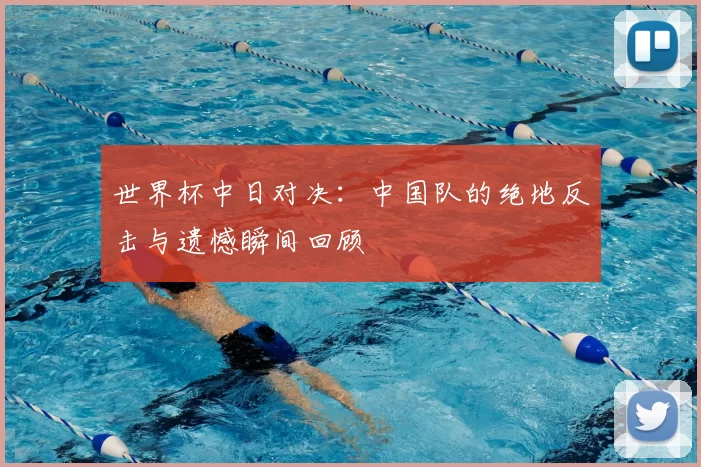 世界杯中日对决：中国队的绝地反击与遗憾瞬间回顾