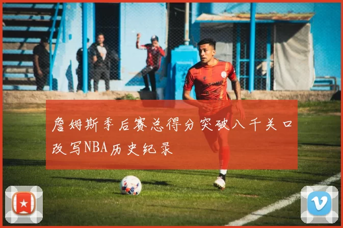 詹姆斯季后赛总得分突破八千关口改写NBA历史纪录